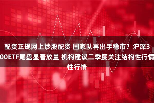 配资正规网上炒股配资 国家队再出手稳市？沪深300ETF尾盘显著放量 机构建议二季度关注结构性行情