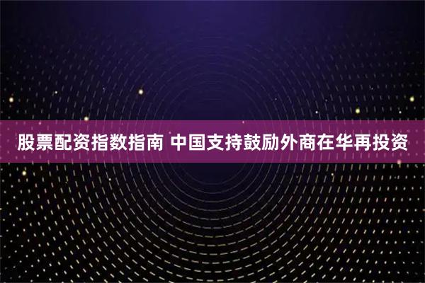 股票配资指数指南 中国支持鼓励外商在华再投资