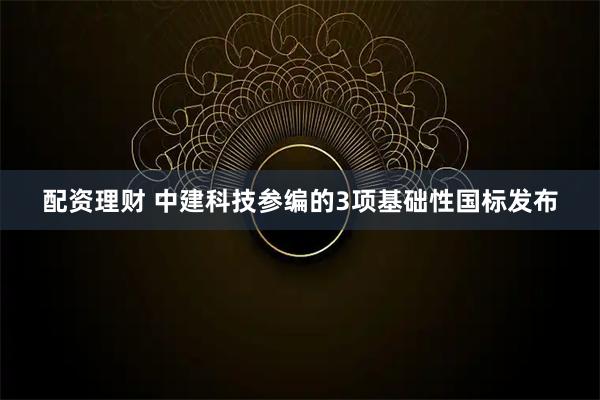 配资理财 中建科技参编的3项基础性国标发布
