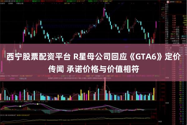 西宁股票配资平台 R星母公司回应《GTA6》定价传闻 承诺价格与价值相符