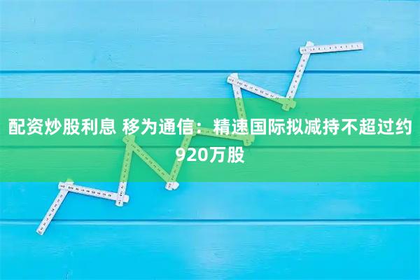配资炒股利息 移为通信：精速国际拟减持不超过约920万股