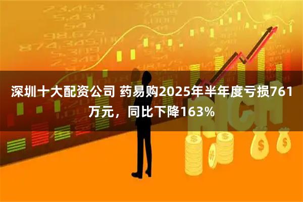 深圳十大配资公司 药易购2025年半年度亏损761万元，同比下降163%
