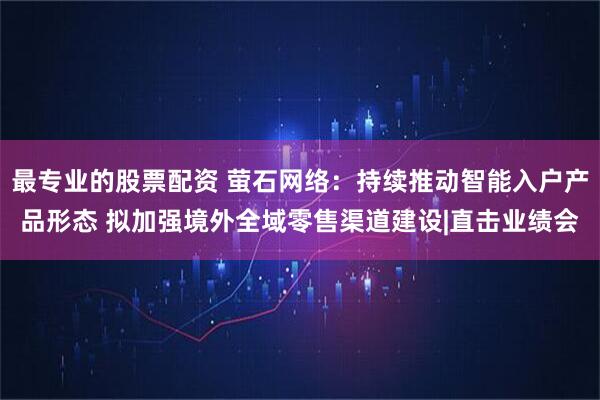 最专业的股票配资 萤石网络：持续推动智能入户产品形态 拟加强境外全域零售渠道建设|直击业绩会