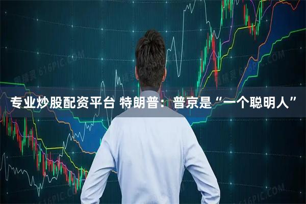 专业炒股配资平台 特朗普：普京是“一个聪明人”