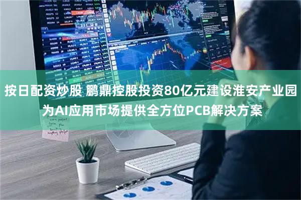 按日配资炒股 鹏鼎控股投资80亿元建设淮安产业园 为AI应用市场提供全方位PCB解决方案