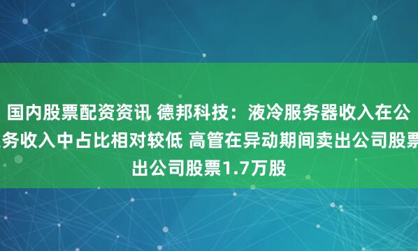 国内股票配资资讯 德邦科技：液冷服务器收入在公司整体业务收入中占比相对较低 高管在异动期间卖出公司股票1.7万股