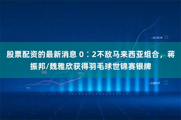股票配资的最新消息 0∶2不敌马来西亚组合，蒋振邦/魏雅欣获得羽毛球世锦赛银牌