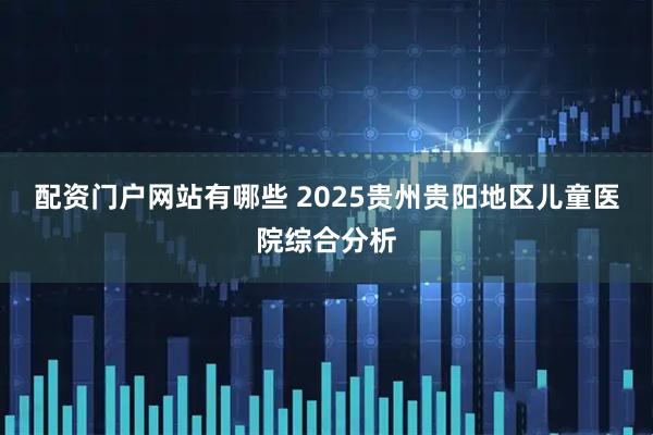 配资门户网站有哪些 2025贵州贵阳地区儿童医院综合分析
