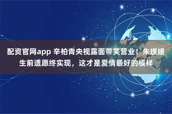 配资官网app 辛柏青央视露面带笑营业！朱媛媛生前遗愿终实现，这才是爱情最好的模样