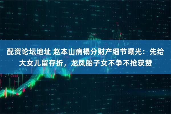 配资论坛地址 赵本山病榻分财产细节曝光:先给大女儿留存折,龙凤胎子女不争不抢获赞