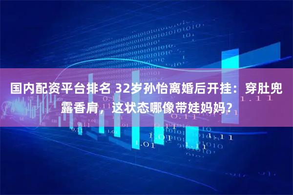 国内配资平台排名 32岁孙怡离婚后开挂:穿肚兜露香肩,这状态哪像带娃妈妈?