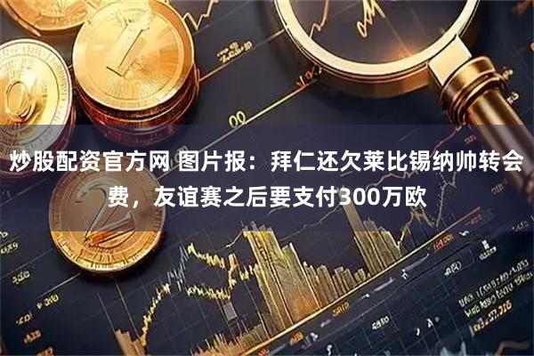 炒股配资官方网 图片报：拜仁还欠莱比锡纳帅转会费，友谊赛之后要支付300万欧